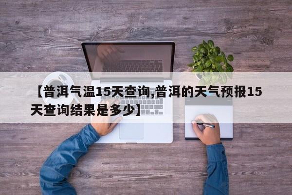 【普洱气温15天查询,普洱的天气预报15天查询结果是多少】