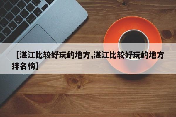 【湛江比较好玩的地方,湛江比较好玩的地方排名榜】