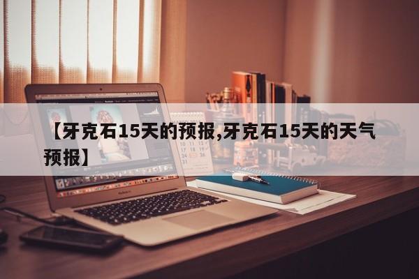 【牙克石15天的预报,牙克石15天的天气预报】