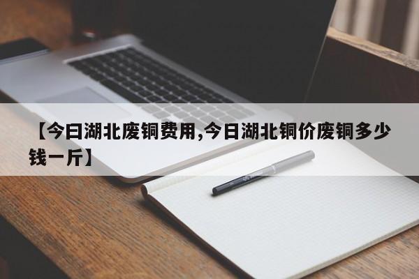 【今曰湖北废铜费用,今日湖北铜价废铜多少钱一斤】