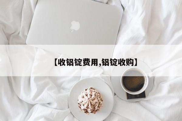 【收铝锭费用,铝锭收购】