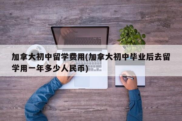 加拿大初中留学费用(加拿大初中毕业后去留学用一年多少人民币)