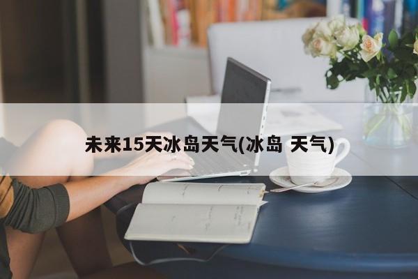 未来15天冰岛天气(冰岛 天气)