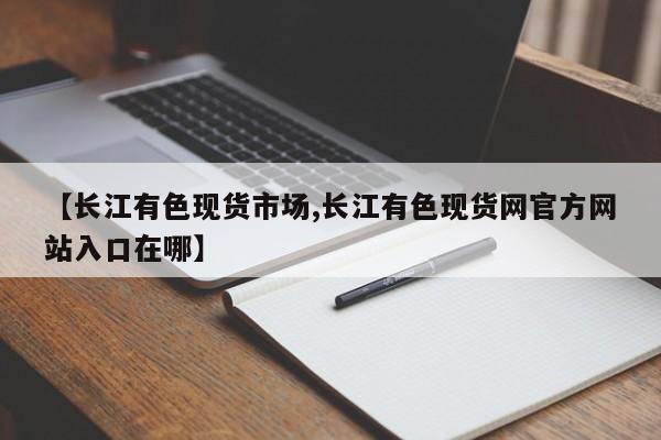 【长江有色现货市场,长江有色现货网官方网站入口在哪】