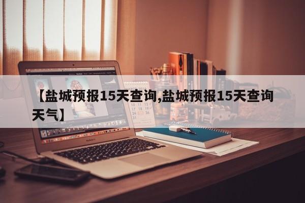 【盐城预报15天查询,盐城预报15天查询天气】