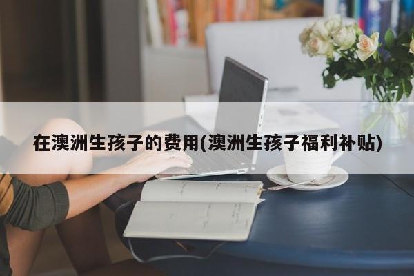 在澳洲生孩子的费用(澳洲生孩子福利补贴)