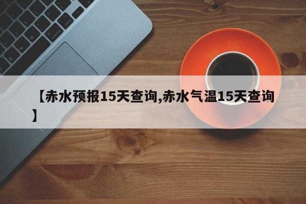 【赤水预报15天查询,赤水气温15天查询】