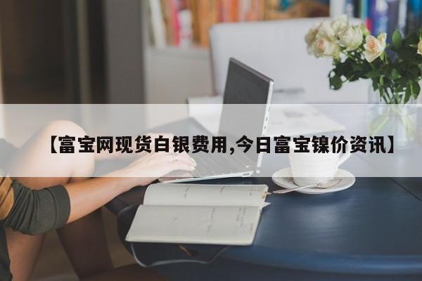 【富宝网现货白银费用,今日富宝镍价资讯】