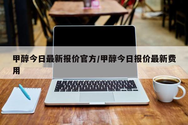 甲醇今日最新报价官方/甲醇今日报价最新费用