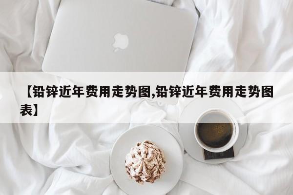 【铅锌近年费用走势图,铅锌近年费用走势图表】
