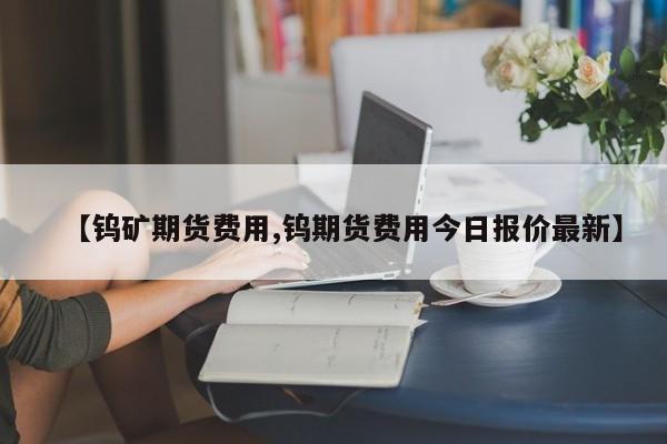 【钨矿期货费用,钨期货费用今日报价最新】