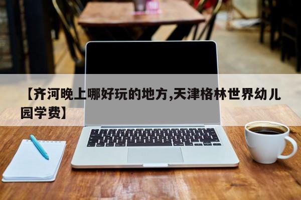 【齐河晚上哪好玩的地方,天津格林世界幼儿园学费】