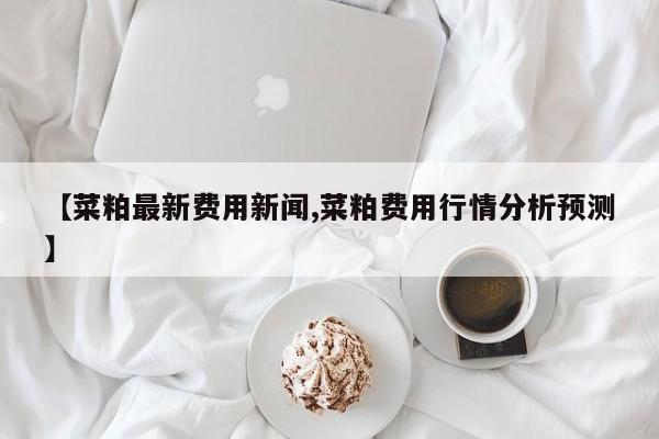 【菜粕最新费用新闻,菜粕费用行情分析预测】