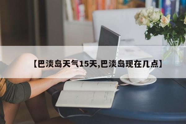 【巴淡岛天气15天,巴淡岛现在几点】