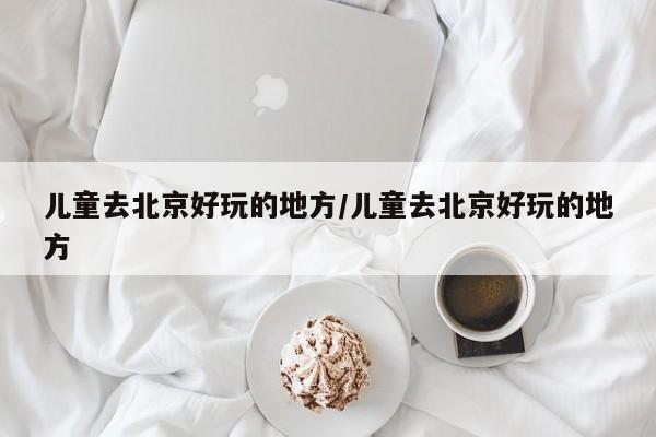 儿童去北京好玩的地方/儿童去北京好玩的地方