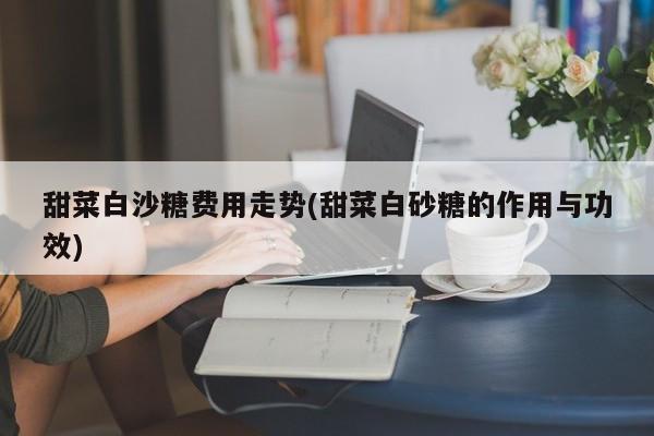 甜菜白沙糖费用走势(甜菜白砂糖的作用与功效)