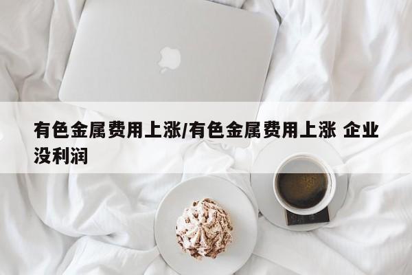 有色金属费用上涨/有色金属费用上涨 企业没利润