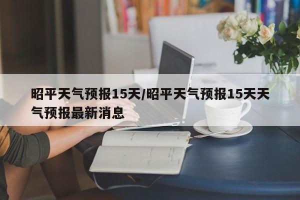 昭平天气预报15天/昭平天气预报15天天气预报最新消息