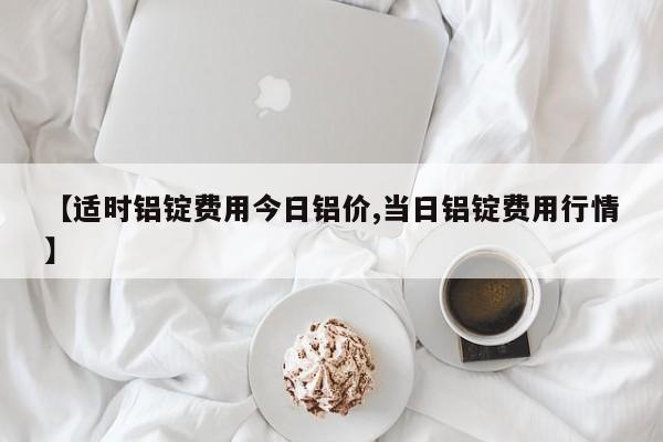 【适时铝锭费用今日铝价,当日铝锭费用行情】