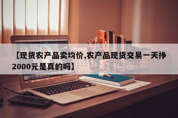 【现货农产品卖均价,农产品现货交易一天挣2000元是真的吗】