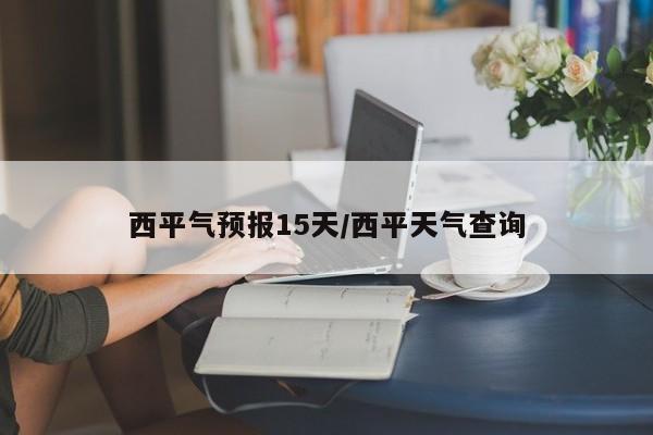 西平气预报15天/西平天气查询