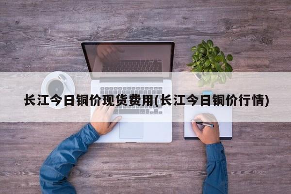 长江今日铜价现货费用(长江今日铜价行情)