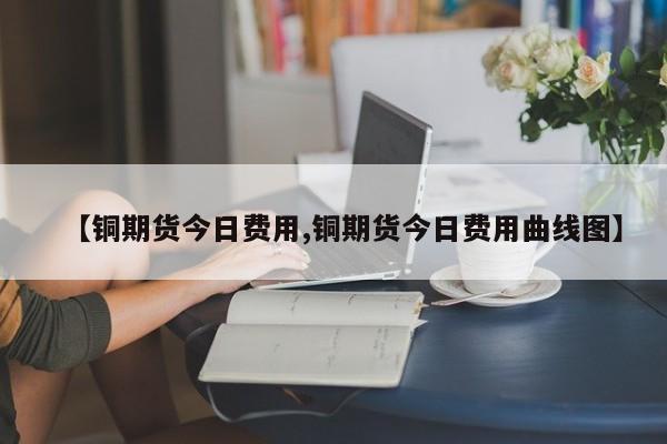 【铜期货今日费用,铜期货今日费用曲线图】
