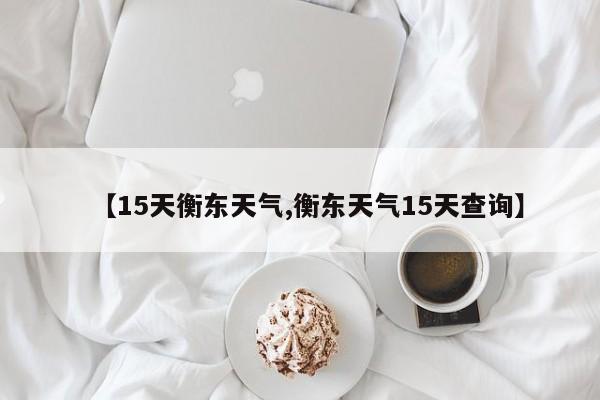 【15天衡东天气,衡东天气15天查询】