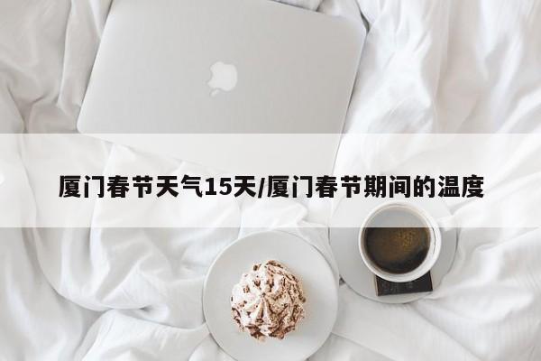 厦门春节天气15天/厦门春节期间的温度