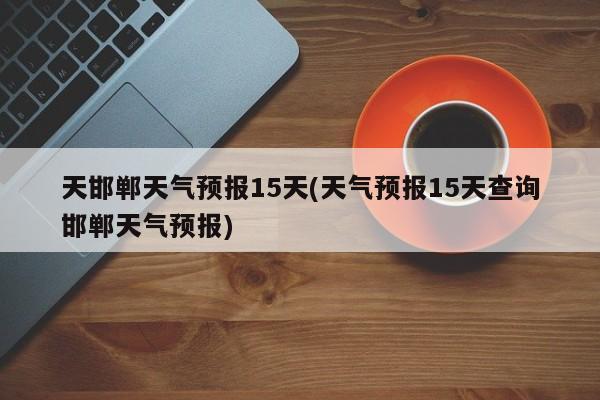天邯郸天气预报15天(天气预报15天查询邯郸天气预报)