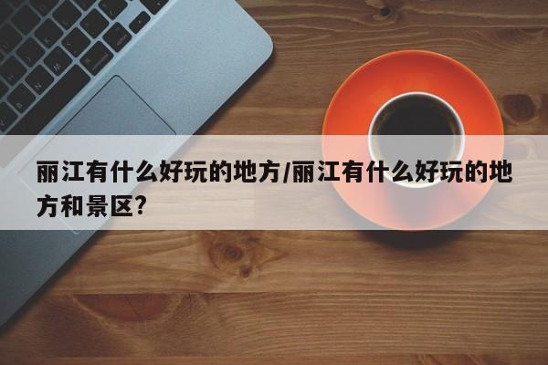 丽江有什么好玩的地方/丽江有什么好玩的地方和景区?