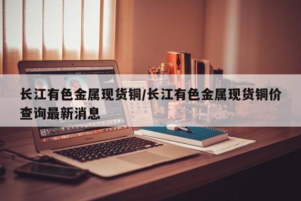 长江有色金属现货铜/长江有色金属现货铜价查询最新消息