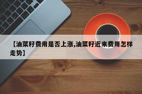 【油菜籽费用是否上涨,油菜籽近来费用怎样走势】