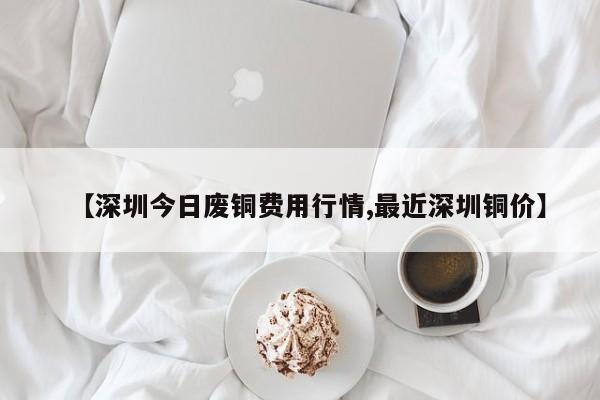 【深圳今日废铜费用行情,最近深圳铜价】