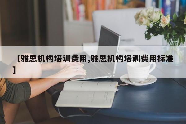 【雅思机构培训费用,雅思机构培训费用标准】
