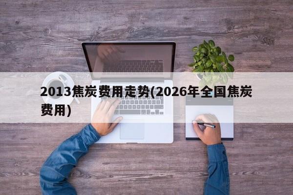2013焦炭费用走势(2026年全国焦炭费用)