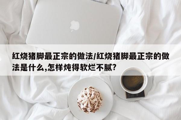 红烧猪脚最正宗的做法/红烧猪脚最正宗的做法是什么,怎样炖得软烂不腻?