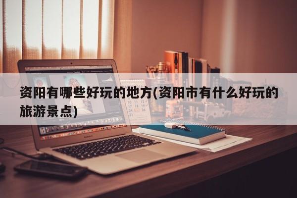 资阳有哪些好玩的地方(资阳市有什么好玩的旅游景点)