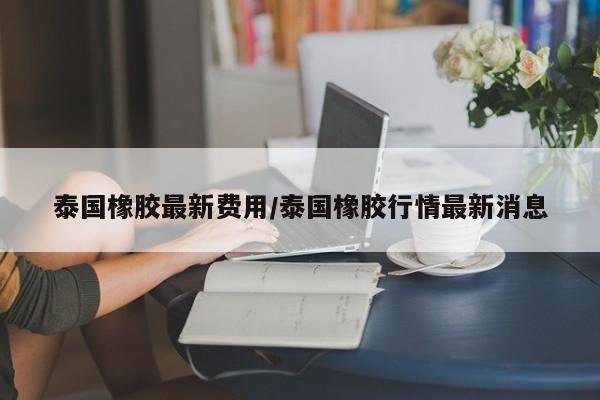 泰国橡胶最新费用/泰国橡胶行情最新消息