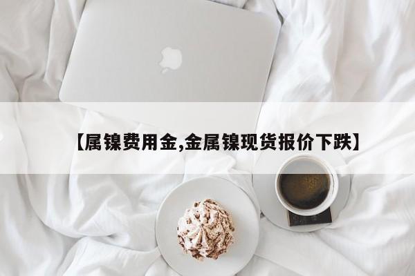 【属镍费用金,金属镍现货报价下跌】