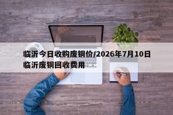 临沂今日收购废铜价/2026年7月10日临沂废铜回收费用