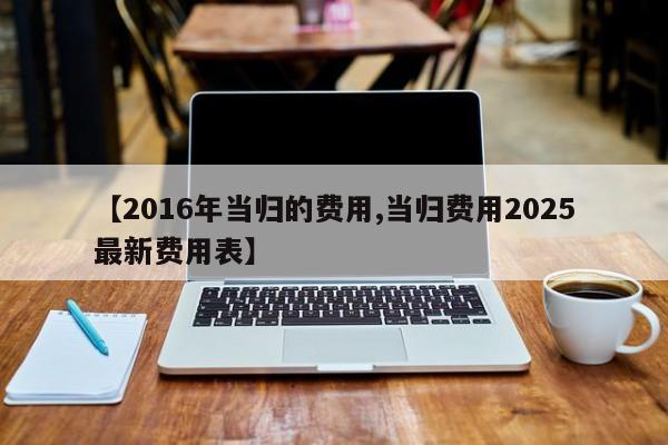【2016年当归的费用,当归费用2025最新费用表】