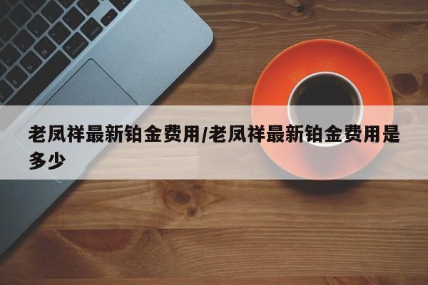 老凤祥最新铂金费用/老凤祥最新铂金费用是多少