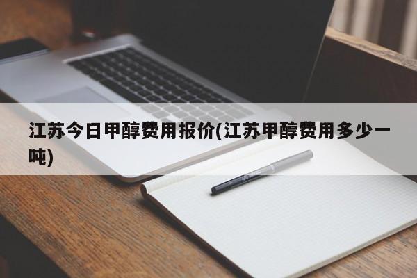 江苏今日甲醇费用报价(江苏甲醇费用多少一吨)