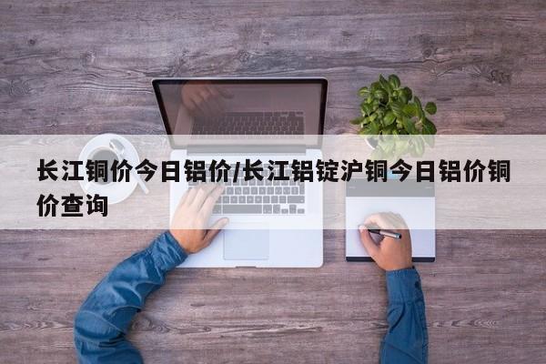 长江铜价今日铝价/长江铝锭沪铜今日铝价铜价查询
