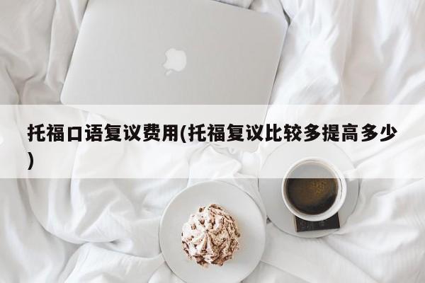 托福口语复议费用(托福复议比较多提高多少)