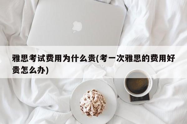 雅思考试费用为什么贵(考一次雅思的费用好贵怎么办)