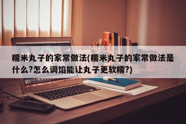 糯米丸子的家常做法(糯米丸子的家常做法是什么?怎么调馅能让丸子更软糯?)