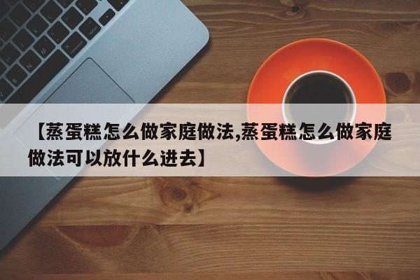【蒸蛋糕怎么做家庭做法,蒸蛋糕怎么做家庭做法可以放什么进去】