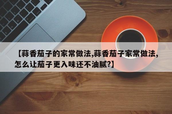【蒜香茄子的家常做法,蒜香茄子家常做法,怎么让茄子更入味还不油腻?】